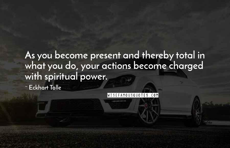 Eckhart Tolle Quotes: As you become present and thereby total in what you do, your actions become charged with spiritual power.