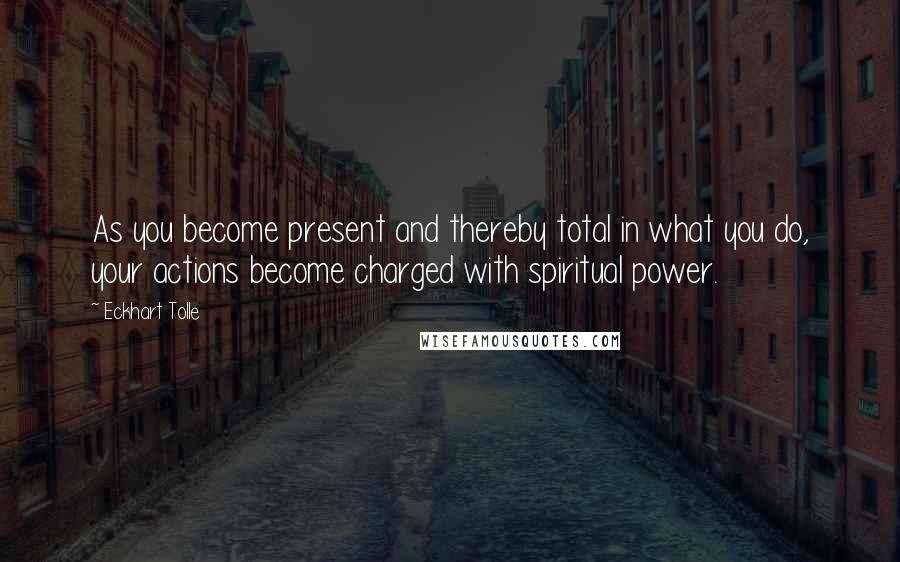 Eckhart Tolle Quotes: As you become present and thereby total in what you do, your actions become charged with spiritual power.