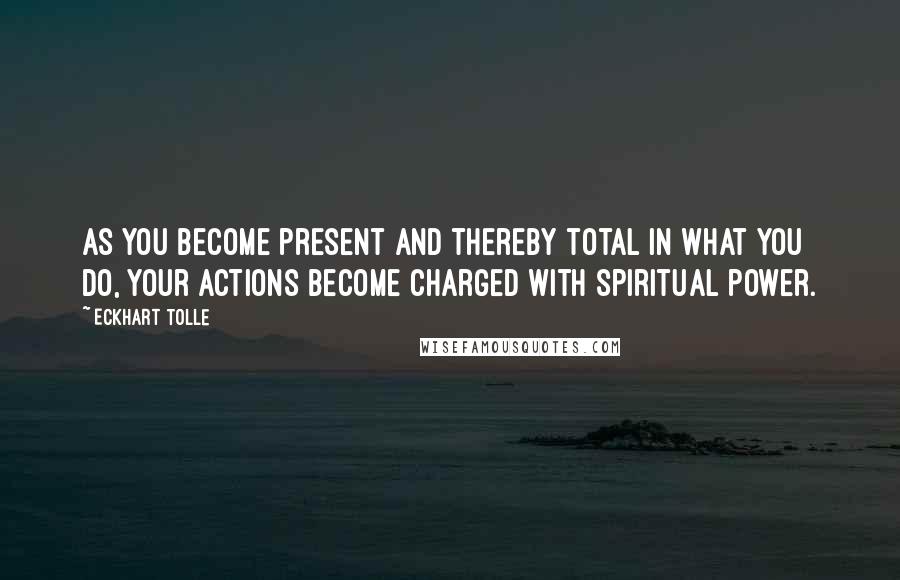 Eckhart Tolle Quotes: As you become present and thereby total in what you do, your actions become charged with spiritual power.