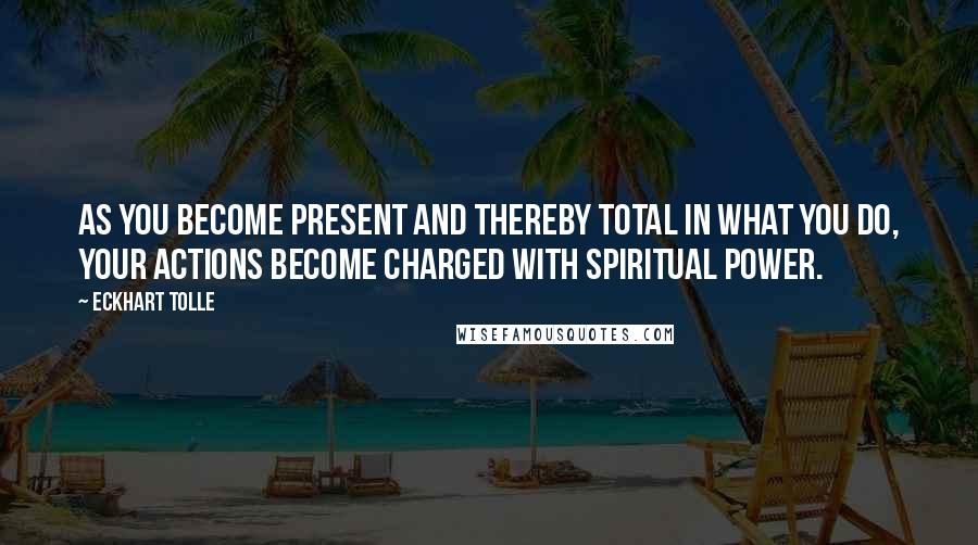 Eckhart Tolle Quotes: As you become present and thereby total in what you do, your actions become charged with spiritual power.