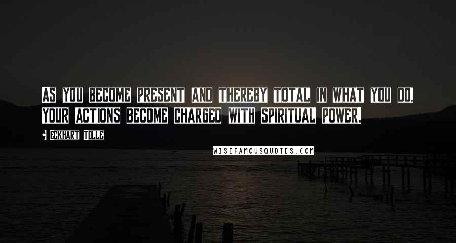 Eckhart Tolle Quotes: As you become present and thereby total in what you do, your actions become charged with spiritual power.