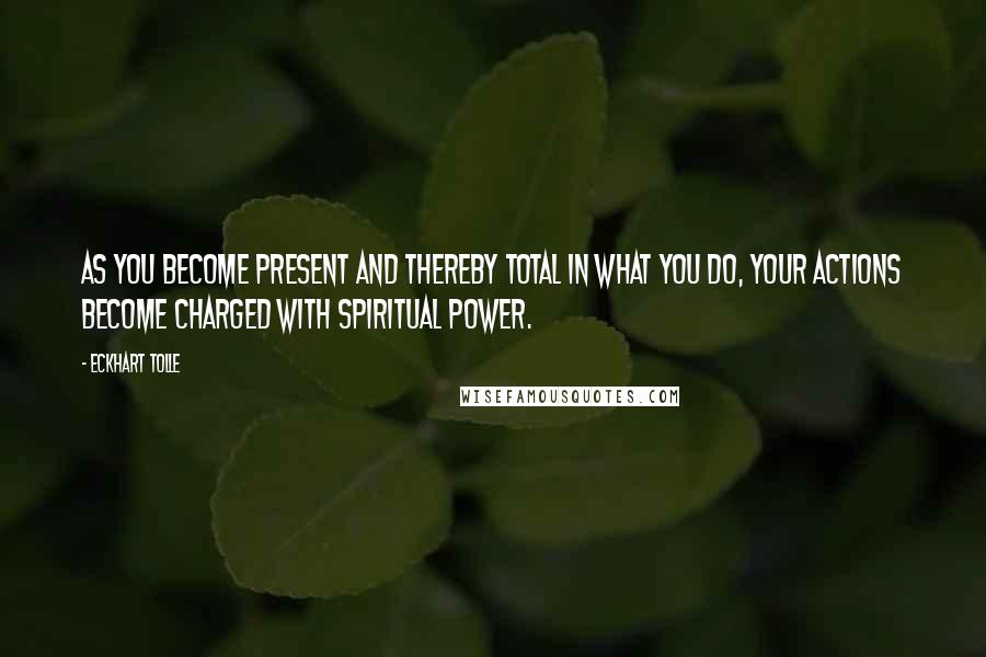 Eckhart Tolle Quotes: As you become present and thereby total in what you do, your actions become charged with spiritual power.