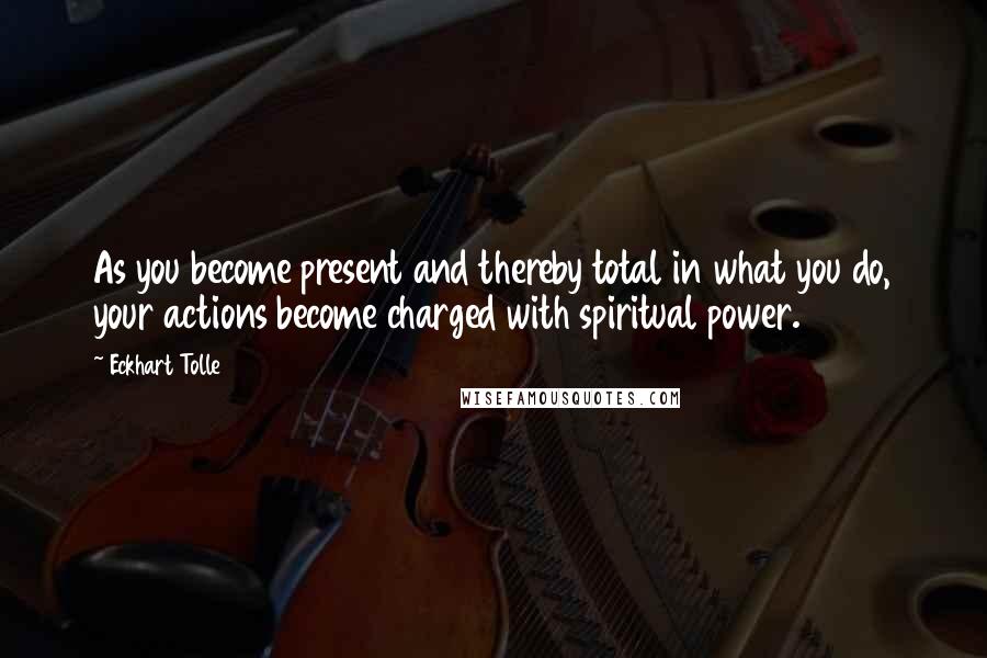 Eckhart Tolle Quotes: As you become present and thereby total in what you do, your actions become charged with spiritual power.