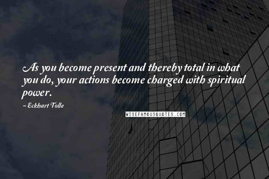 Eckhart Tolle Quotes: As you become present and thereby total in what you do, your actions become charged with spiritual power.