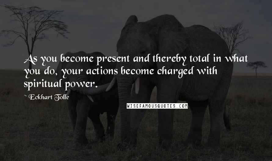 Eckhart Tolle Quotes: As you become present and thereby total in what you do, your actions become charged with spiritual power.