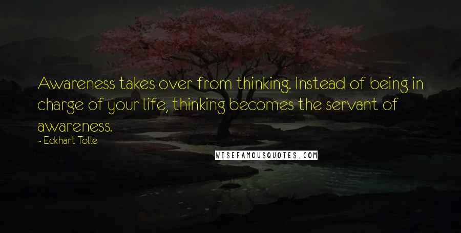 Eckhart Tolle Quotes: Awareness takes over from thinking. Instead of being in charge of your life, thinking becomes the servant of awareness.