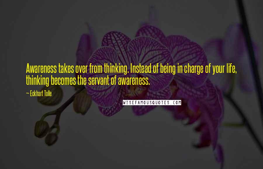 Eckhart Tolle Quotes: Awareness takes over from thinking. Instead of being in charge of your life, thinking becomes the servant of awareness.