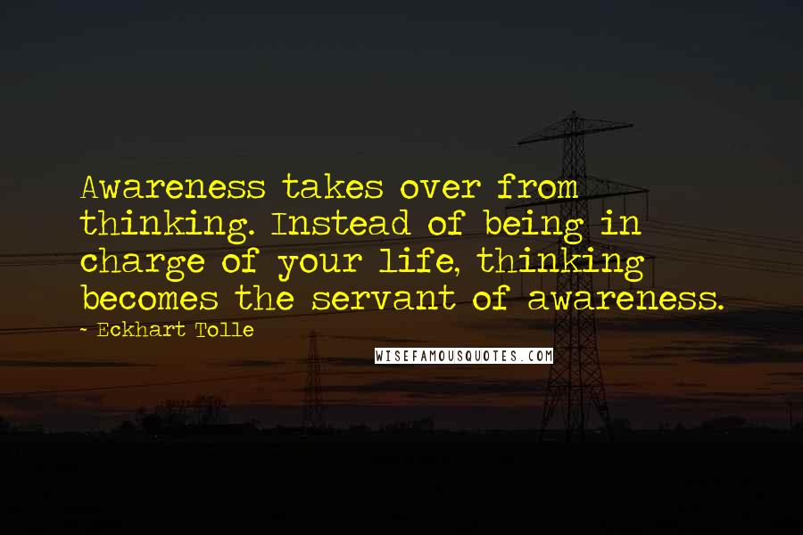 Eckhart Tolle Quotes: Awareness takes over from thinking. Instead of being in charge of your life, thinking becomes the servant of awareness.