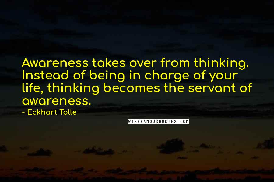 Eckhart Tolle Quotes: Awareness takes over from thinking. Instead of being in charge of your life, thinking becomes the servant of awareness.