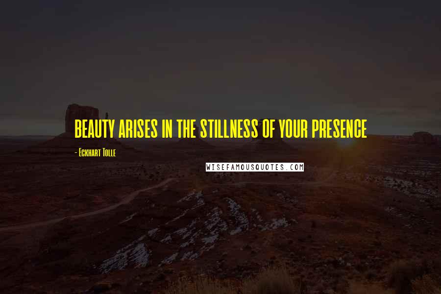 Eckhart Tolle Quotes: BEAUTY ARISES IN THE STILLNESS OF YOUR PRESENCE