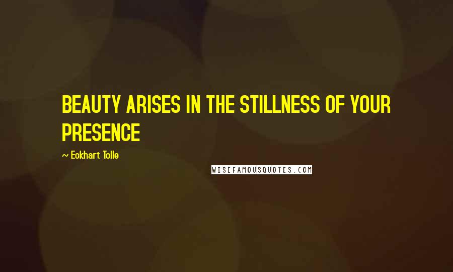 Eckhart Tolle Quotes: BEAUTY ARISES IN THE STILLNESS OF YOUR PRESENCE