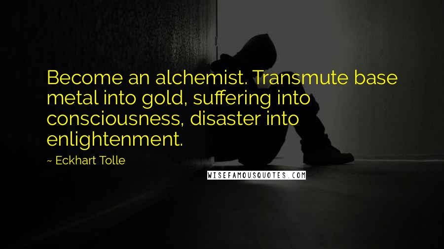 Eckhart Tolle Quotes: Become an alchemist. Transmute base metal into gold, suffering into consciousness, disaster into enlightenment.