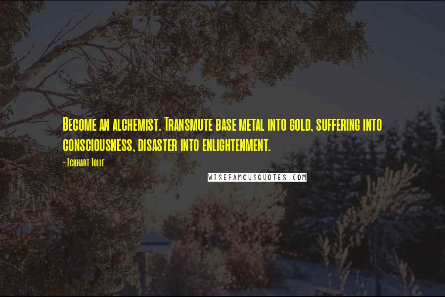 Eckhart Tolle Quotes: Become an alchemist. Transmute base metal into gold, suffering into consciousness, disaster into enlightenment.