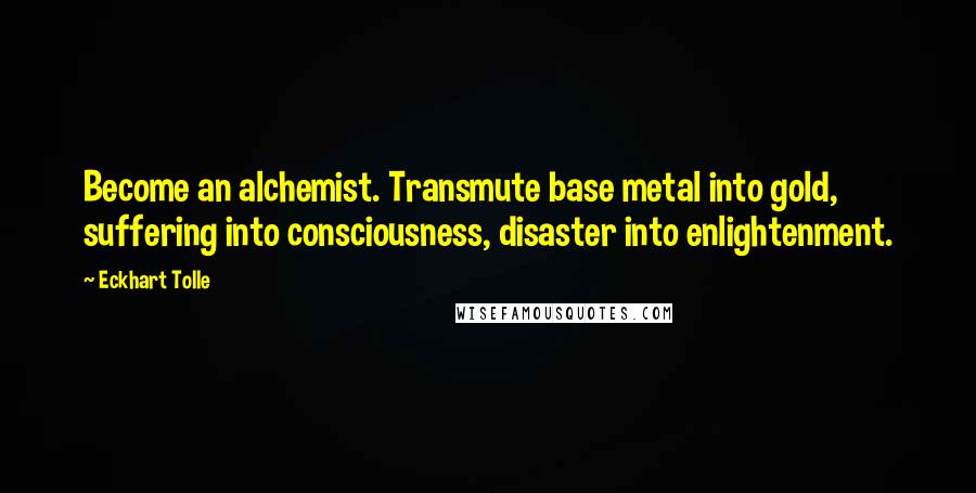 Eckhart Tolle Quotes: Become an alchemist. Transmute base metal into gold, suffering into consciousness, disaster into enlightenment.