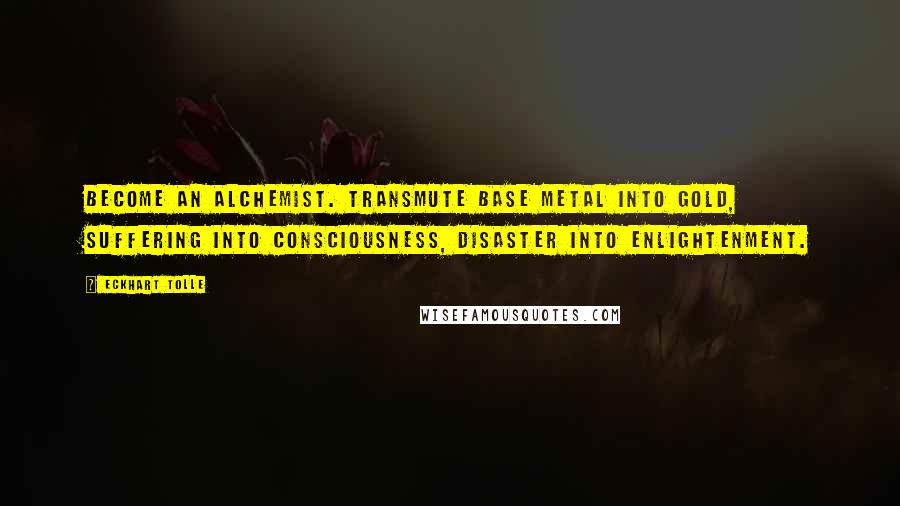 Eckhart Tolle Quotes: Become an alchemist. Transmute base metal into gold, suffering into consciousness, disaster into enlightenment.