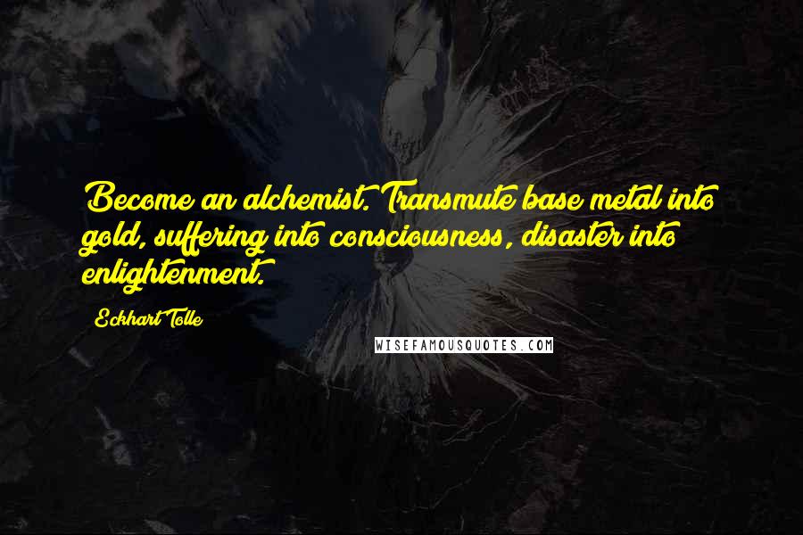 Eckhart Tolle Quotes: Become an alchemist. Transmute base metal into gold, suffering into consciousness, disaster into enlightenment.