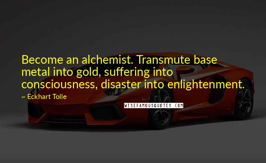 Eckhart Tolle Quotes: Become an alchemist. Transmute base metal into gold, suffering into consciousness, disaster into enlightenment.