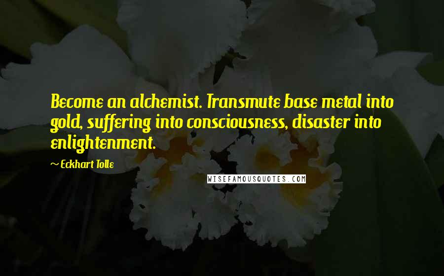 Eckhart Tolle Quotes: Become an alchemist. Transmute base metal into gold, suffering into consciousness, disaster into enlightenment.