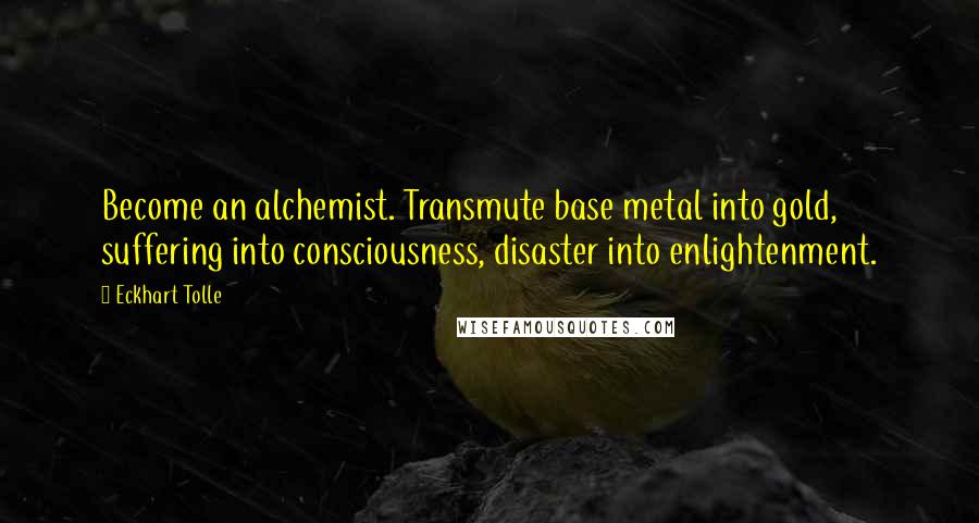 Eckhart Tolle Quotes: Become an alchemist. Transmute base metal into gold, suffering into consciousness, disaster into enlightenment.