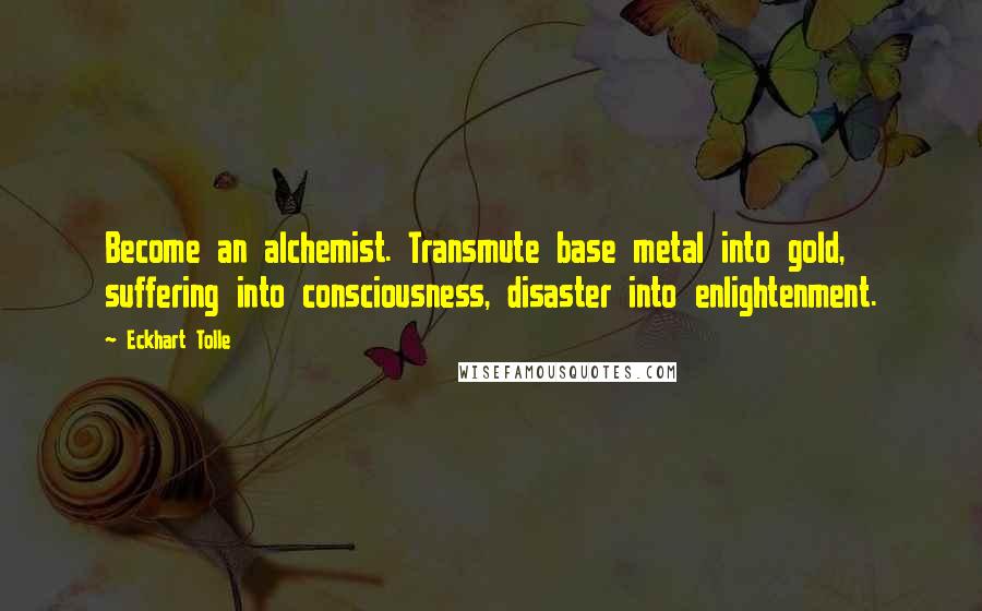 Eckhart Tolle Quotes: Become an alchemist. Transmute base metal into gold, suffering into consciousness, disaster into enlightenment.