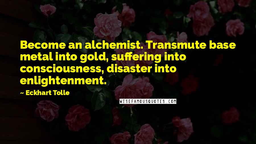 Eckhart Tolle Quotes: Become an alchemist. Transmute base metal into gold, suffering into consciousness, disaster into enlightenment.