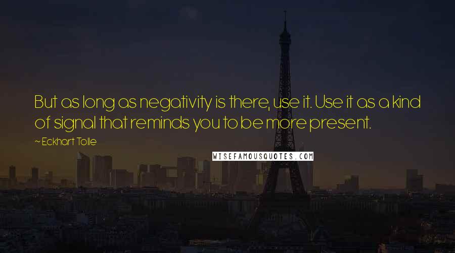 Eckhart Tolle Quotes: But as long as negativity is there, use it. Use it as a kind of signal that reminds you to be more present.