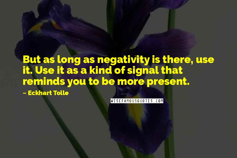 Eckhart Tolle Quotes: But as long as negativity is there, use it. Use it as a kind of signal that reminds you to be more present.