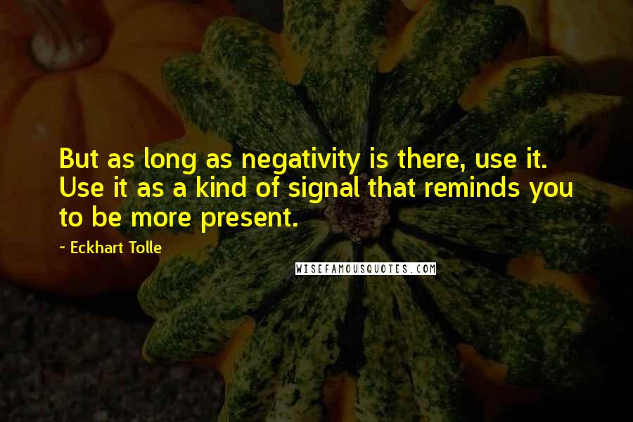 Eckhart Tolle Quotes: But as long as negativity is there, use it. Use it as a kind of signal that reminds you to be more present.