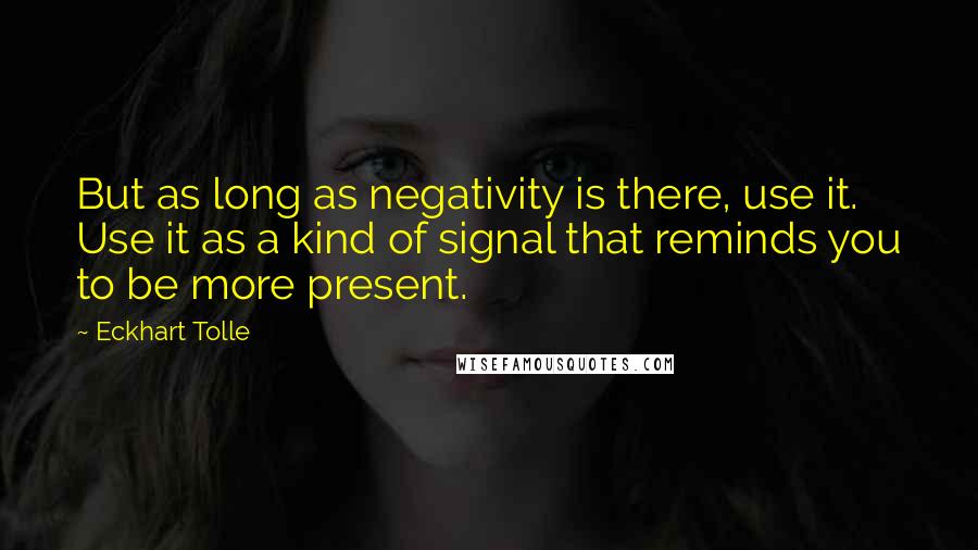 Eckhart Tolle Quotes: But as long as negativity is there, use it. Use it as a kind of signal that reminds you to be more present.