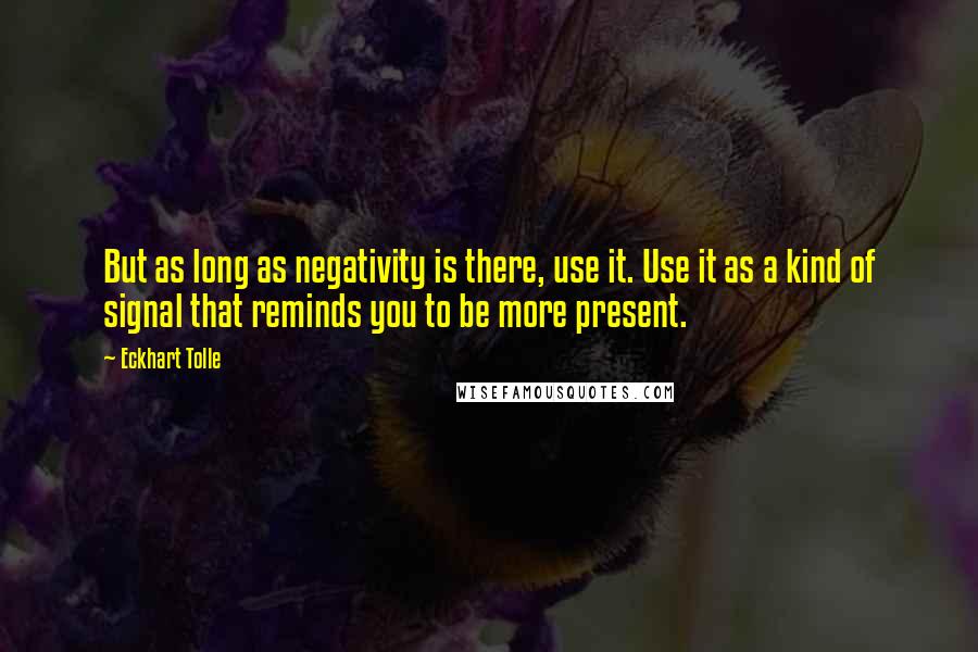 Eckhart Tolle Quotes: But as long as negativity is there, use it. Use it as a kind of signal that reminds you to be more present.