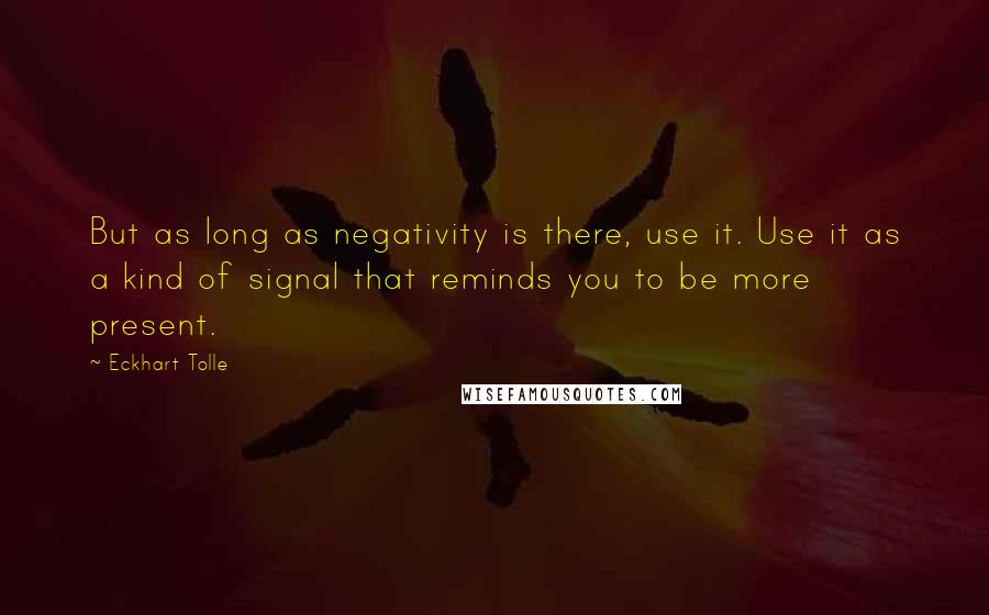 Eckhart Tolle Quotes: But as long as negativity is there, use it. Use it as a kind of signal that reminds you to be more present.