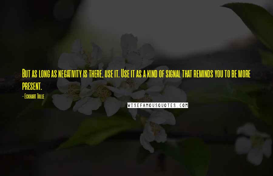 Eckhart Tolle Quotes: But as long as negativity is there, use it. Use it as a kind of signal that reminds you to be more present.