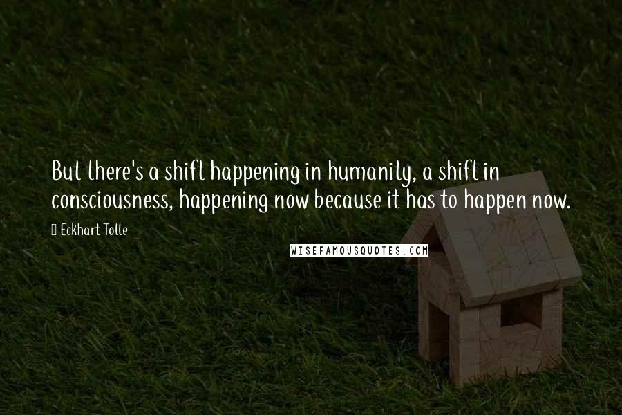 Eckhart Tolle Quotes: But there's a shift happening in humanity, a shift in consciousness, happening now because it has to happen now.