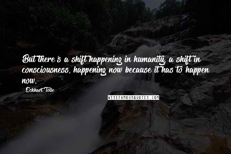 Eckhart Tolle Quotes: But there's a shift happening in humanity, a shift in consciousness, happening now because it has to happen now.