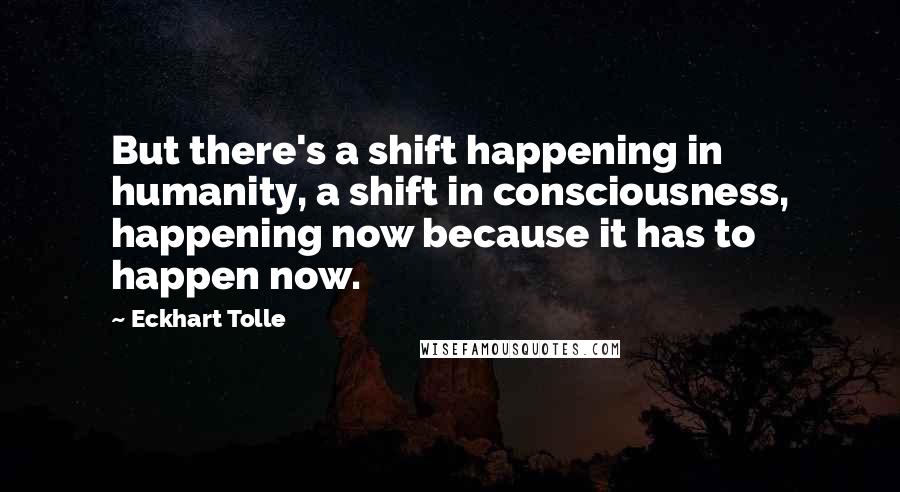 Eckhart Tolle Quotes: But there's a shift happening in humanity, a shift in consciousness, happening now because it has to happen now.