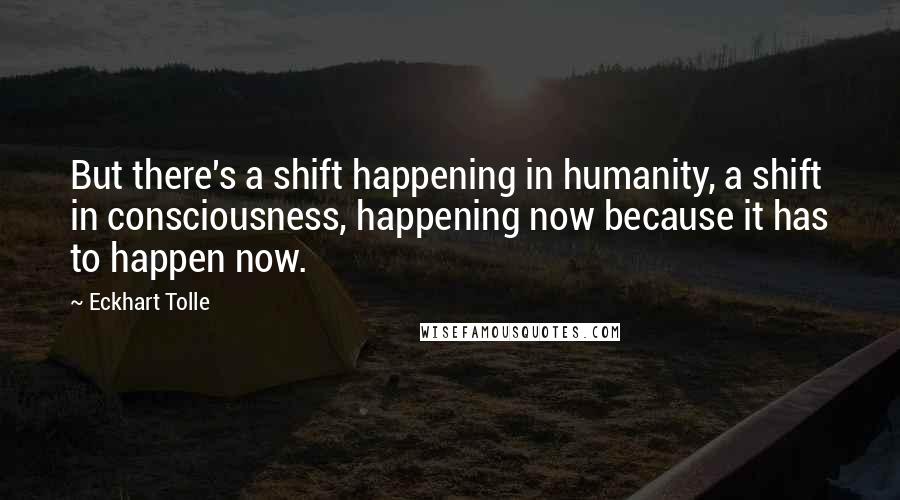 Eckhart Tolle Quotes: But there's a shift happening in humanity, a shift in consciousness, happening now because it has to happen now.