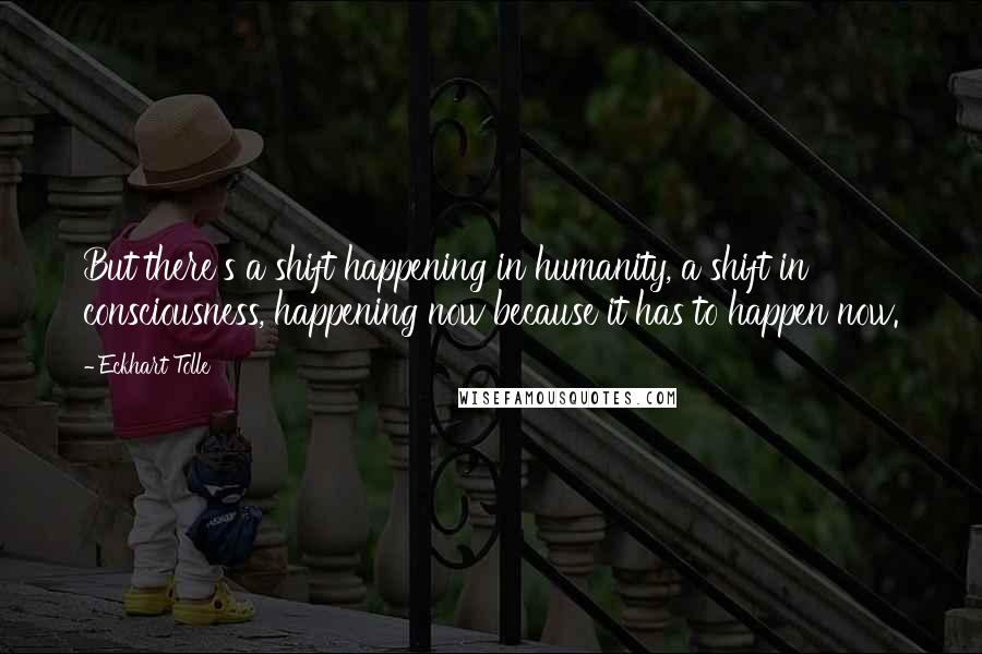 Eckhart Tolle Quotes: But there's a shift happening in humanity, a shift in consciousness, happening now because it has to happen now.