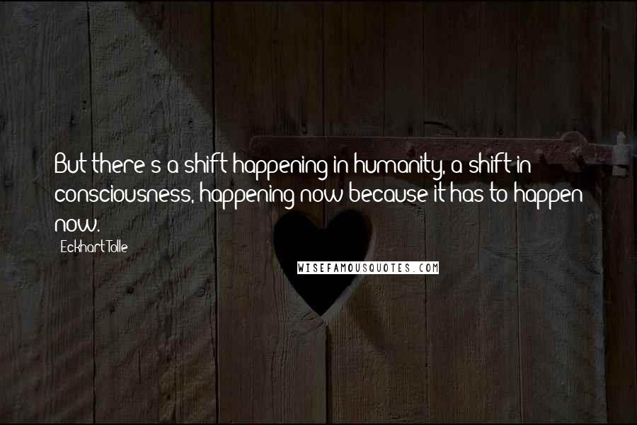 Eckhart Tolle Quotes: But there's a shift happening in humanity, a shift in consciousness, happening now because it has to happen now.