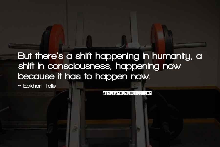 Eckhart Tolle Quotes: But there's a shift happening in humanity, a shift in consciousness, happening now because it has to happen now.