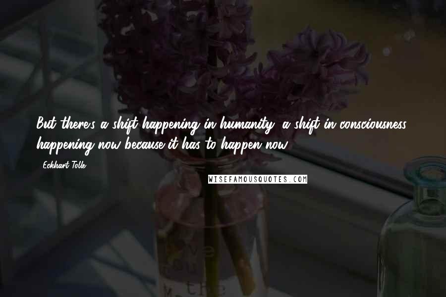 Eckhart Tolle Quotes: But there's a shift happening in humanity, a shift in consciousness, happening now because it has to happen now.