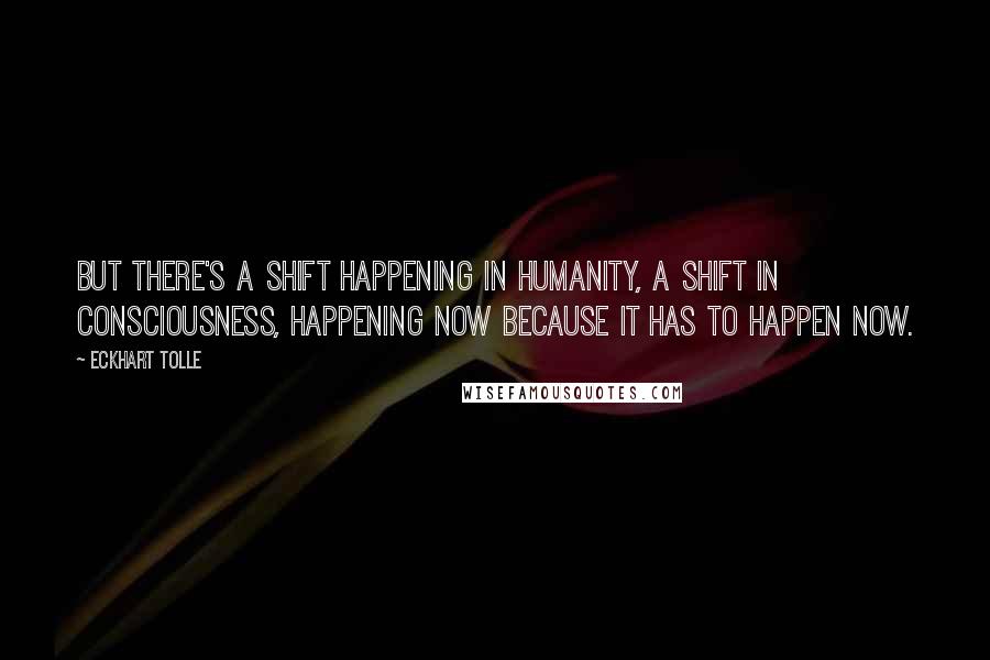 Eckhart Tolle Quotes: But there's a shift happening in humanity, a shift in consciousness, happening now because it has to happen now.