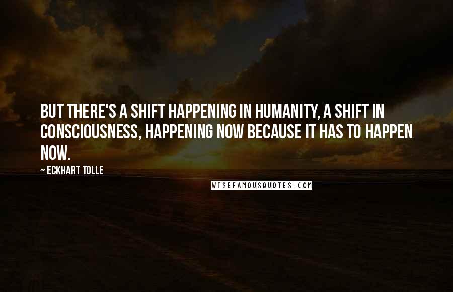 Eckhart Tolle Quotes: But there's a shift happening in humanity, a shift in consciousness, happening now because it has to happen now.