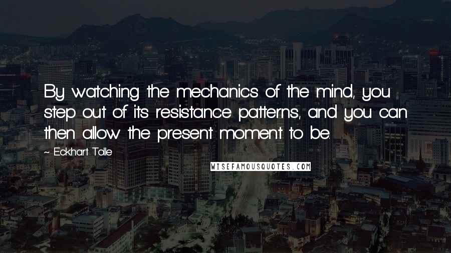 Eckhart Tolle Quotes: By watching the mechanics of the mind, you step out of its resistance patterns, and you can then allow the present moment to be.