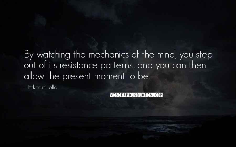 Eckhart Tolle Quotes: By watching the mechanics of the mind, you step out of its resistance patterns, and you can then allow the present moment to be.
