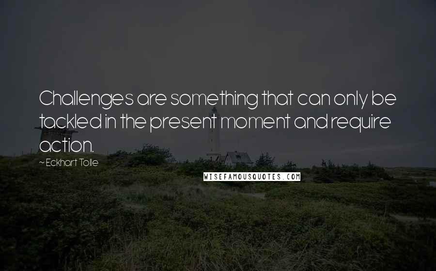 Eckhart Tolle Quotes: Challenges are something that can only be tackled in the present moment and require action.