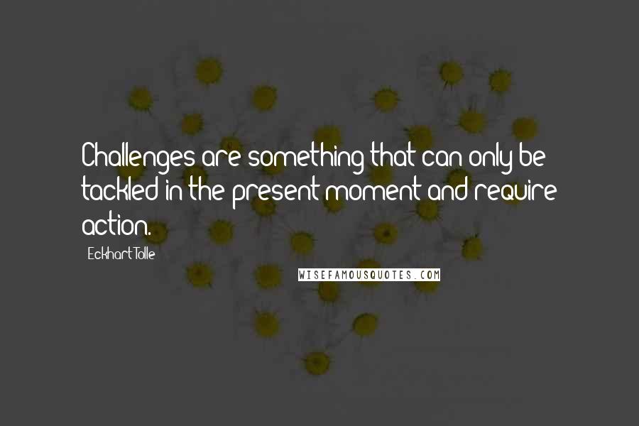 Eckhart Tolle Quotes: Challenges are something that can only be tackled in the present moment and require action.