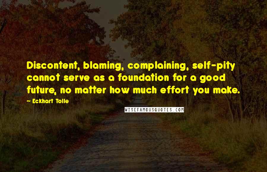 Eckhart Tolle Quotes: Discontent, blaming, complaining, self-pity cannot serve as a foundation for a good future, no matter how much effort you make.