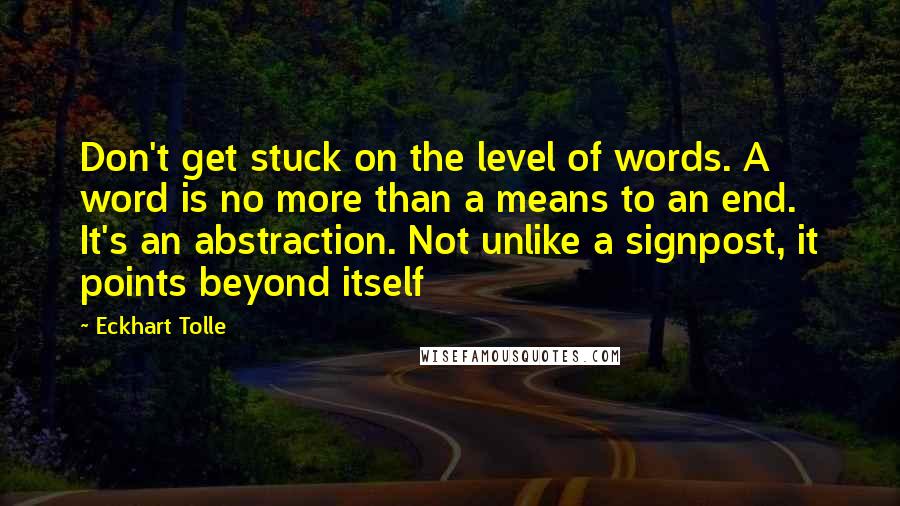 Eckhart Tolle Quotes: Don't get stuck on the level of words. A word is no more than a means to an end. It's an abstraction. Not unlike a signpost, it points beyond itself