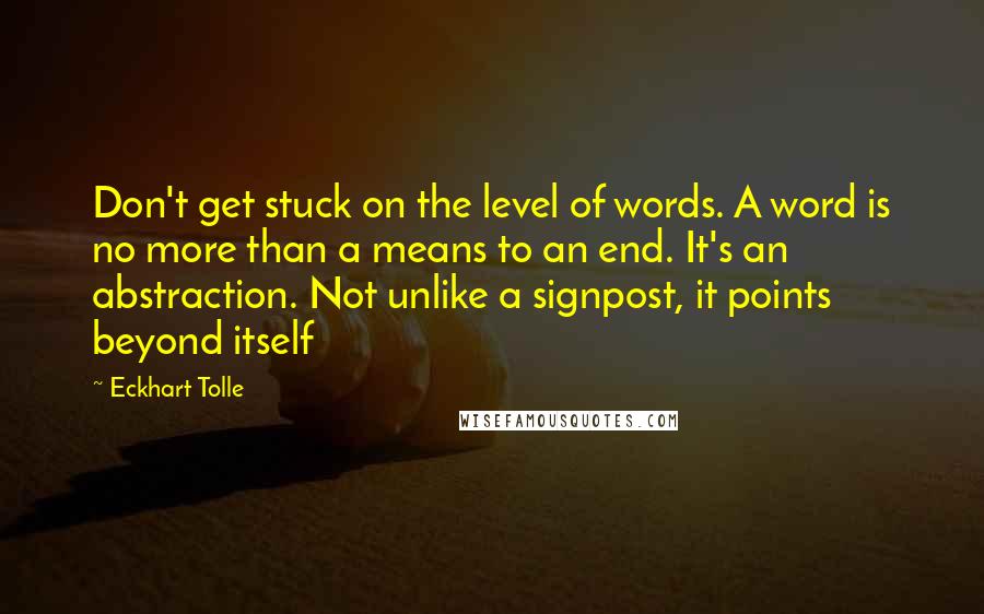 Eckhart Tolle Quotes: Don't get stuck on the level of words. A word is no more than a means to an end. It's an abstraction. Not unlike a signpost, it points beyond itself