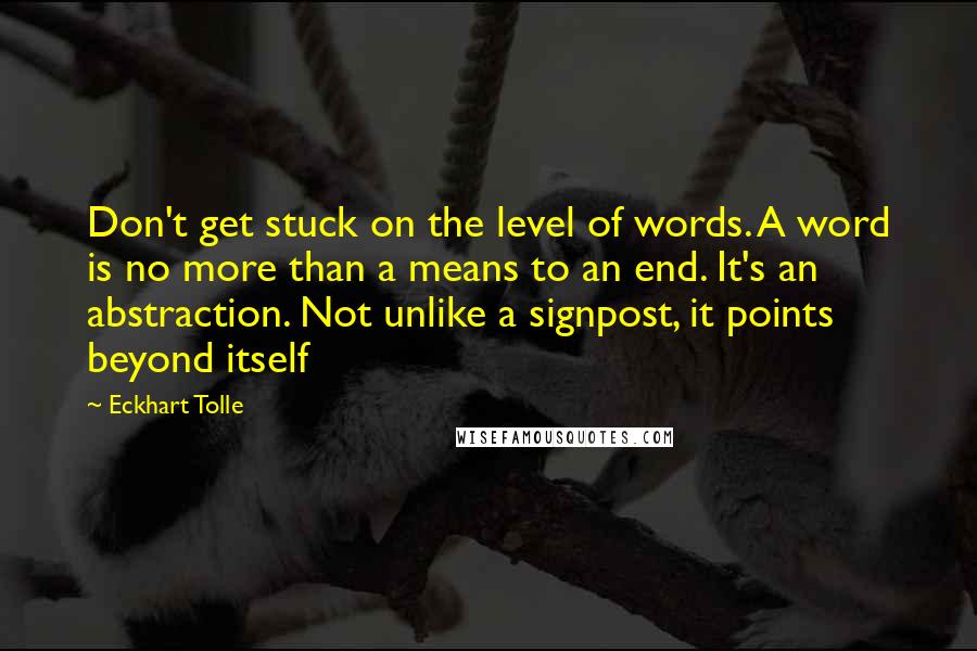 Eckhart Tolle Quotes: Don't get stuck on the level of words. A word is no more than a means to an end. It's an abstraction. Not unlike a signpost, it points beyond itself